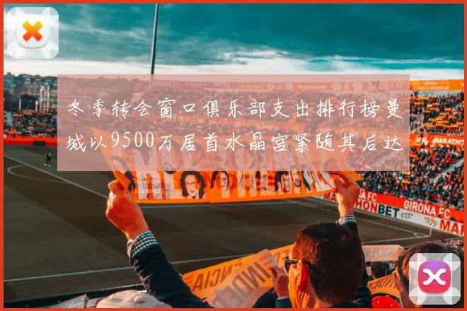 冬季转会窗口俱乐部支出排行榜曼城以9500万居首水晶宫紧随其后达8970万