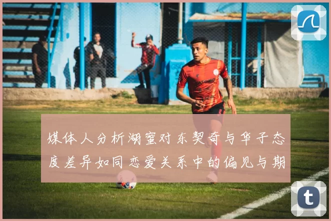 媒体人分析湖蜜对东契奇与华子态度差异如同恋爱关系中的偏见与期待