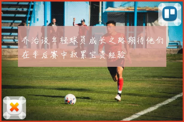 乔治谈年轻球员成长之路期待他们在季后赛中积累宝贵经验