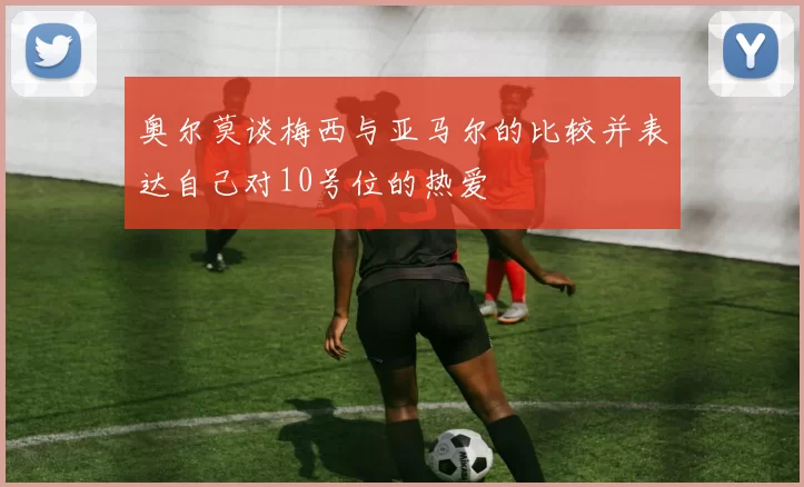 奥尔莫谈梅西与亚马尔的比较并表达自己对10号位的热爱