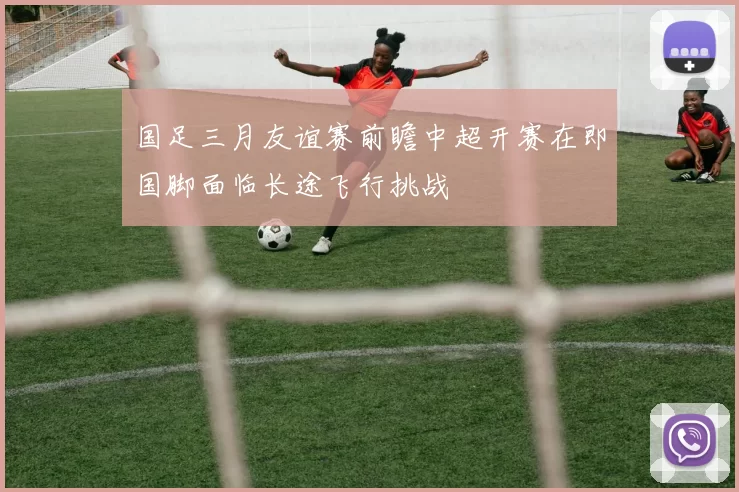 国足三月友谊赛前瞻中超开赛在即国脚面临长途飞行挑战